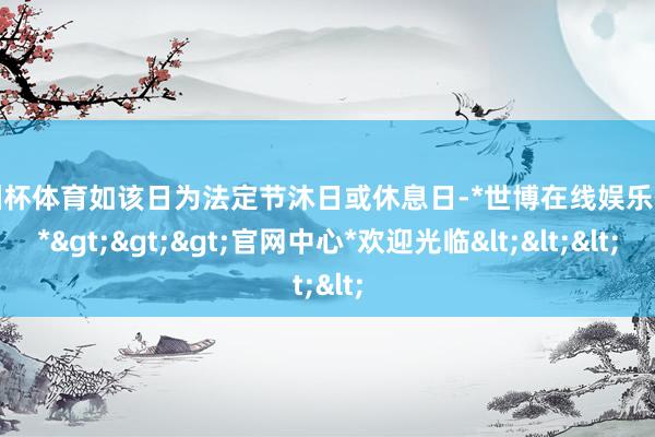 欧洲杯体育如该日为法定节沐日或休息日-*世博在线娱乐体育*>>>官网中心*欢迎光临<<<
