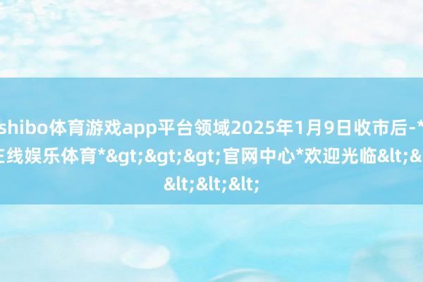shibo体育游戏app平台领域2025年1月9日收市后-*世博在线娱乐体育*>>>官网中心*欢迎光临<<<