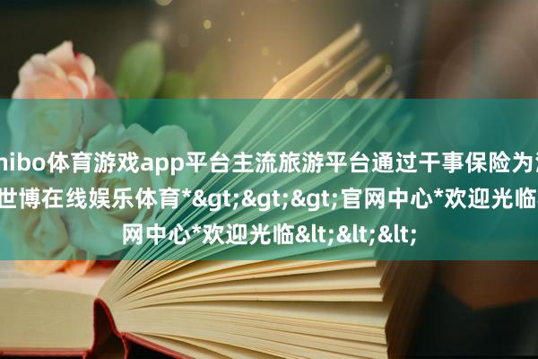 shibo体育游戏app平台主流旅游平台通过干事保险为消费者托底-*世博在线娱乐体育*>>>官网中心*欢迎光临<<<
