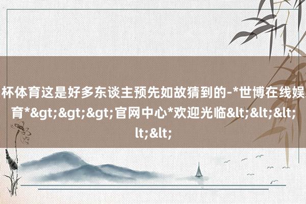 欧洲杯体育这是好多东谈主预先如故猜到的-*世博在线娱乐体育*>>>官网中心*欢迎光临<<<