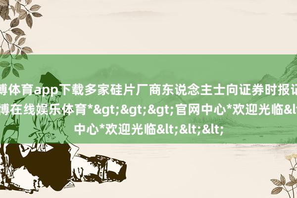 世博体育app下载多家硅片厂商东说念主士向证券时报记者阐明-*世博在线娱乐体育*>>>官网中心*欢迎光临<<<