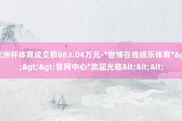 欧洲杯体育成交额883.04万元-*世博在线娱乐体育*>>>官网中心*欢迎光临<<<