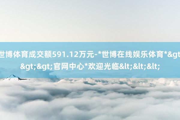 世博体育成交额591.12万元-*世博在线娱乐体育*>>>官网中心*欢迎光临<<<