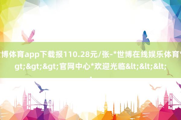 世博体育app下载报110.28元/张-*世博在线娱乐体育*>>>官网中心*欢迎光临<<<