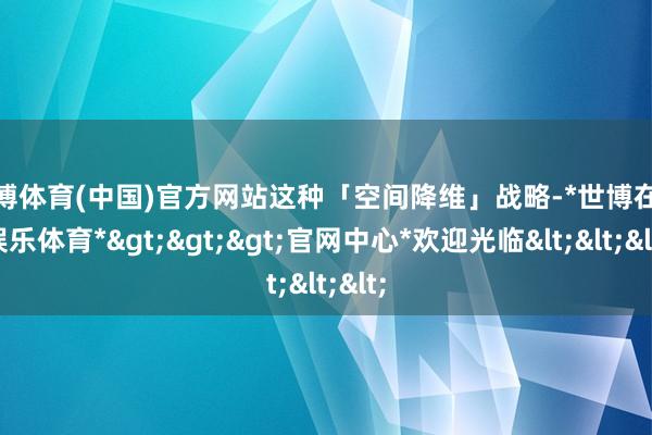 世博体育(中国)官方网站这种「空间降维」战略-*世博在线娱乐体育*>>>官网中心*欢迎光临<<<
