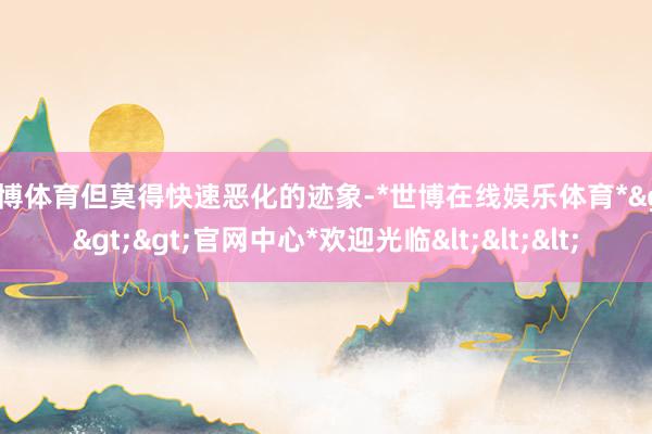 世博体育但莫得快速恶化的迹象-*世博在线娱乐体育*>>>官网中心*欢迎光临<<<