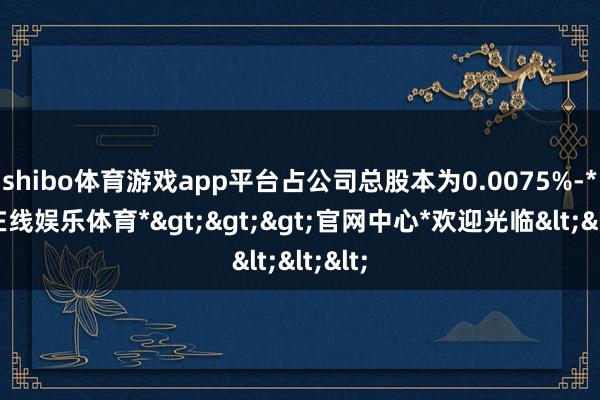 shibo体育游戏app平台占公司总股本为0.0075%-*世博在线娱乐体育*>>>官网中心*欢迎光临<<<