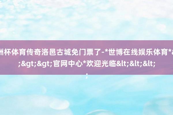 欧洲杯体育传奇洛邑古城免门票了-*世博在线娱乐体育*>>>官网中心*欢迎光临<<<