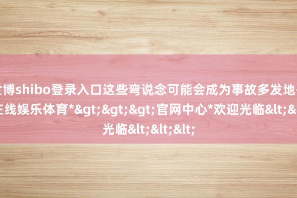 世博shibo登录入口这些弯说念可能会成为事故多发地-*世博在线娱乐体育*>>>官网中心*欢迎光临<<<