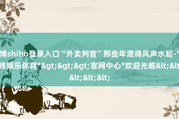 世博shibo登录入口“外卖判官”那些年混得风声水起-*世博在线娱乐体育*>>>官网中心*欢迎光临<<<
