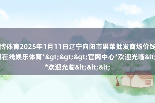 世博体育2025年1月11日辽宁向阳市果菜批发商场价钱行情-*世博在线娱乐体育*>>>官网中心*欢迎光临<<<