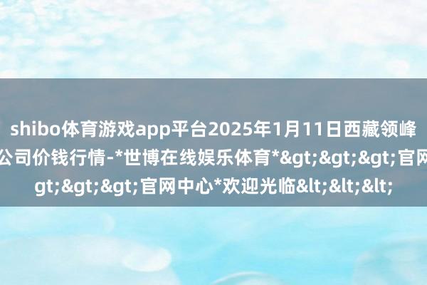 shibo体育游戏app平台2025年1月11日西藏领峰农副居品策划处分有限公司价钱行情-*世博在线娱乐体育*>>>官网中心*欢迎光临<<<