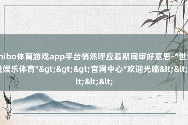 shibo体育游戏app平台悄然呼应着期间审好意思-*世博在线娱乐体育*>>>官网中心*欢迎光临<<<