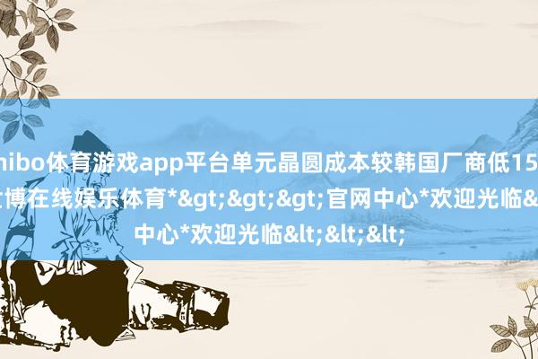 shibo体育游戏app平台单元晶圆成本较韩国厂商低15%—20%-*世博在线娱乐体育*>>>官网中心*欢迎光临<<<