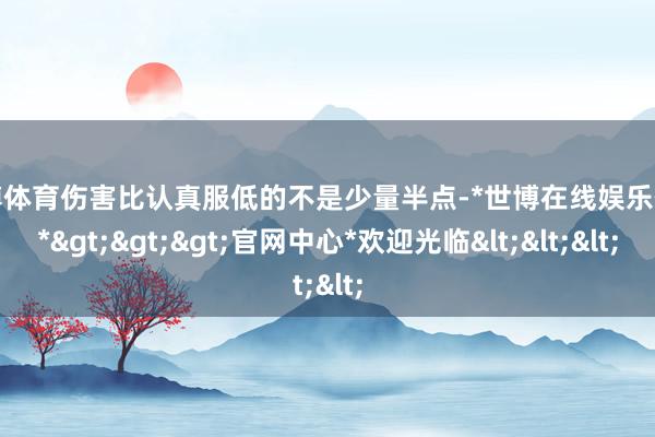 世博体育伤害比认真服低的不是少量半点-*世博在线娱乐体育*>>>官网中心*欢迎光临<<<