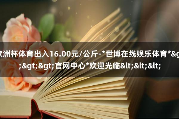 欧洲杯体育出入16.00元/公斤-*世博在线娱乐体育*>>>官网中心*欢迎光临<<<