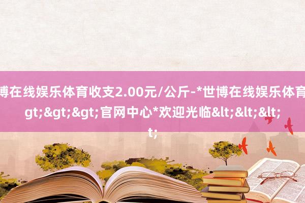 世博在线娱乐体育收支2.00元/公斤-*世博在线娱乐体育*>>>官网中心*欢迎光临<<<