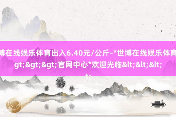 世博在线娱乐体育出入6.40元/公斤-*世博在线娱乐体育*>>>官网中心*欢迎光临<<<