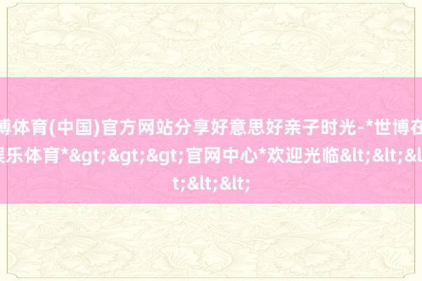 世博体育(中国)官方网站分享好意思好亲子时光-*世博在线娱乐体育*>>>官网中心*欢迎光临<<<