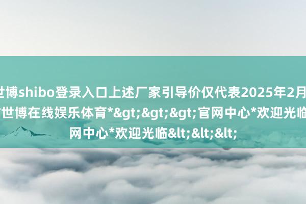 世博shibo登录入口上述厂家引导价仅代表2025年2月18日的价钱-*世博在线娱乐体育*>>>官网中心*欢迎光临<<<