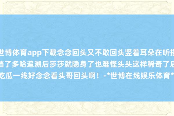 世博体育app下载念念回头又不敢回头竖着耳朵在听搭档的脚步声看来是好久没见搭档了多哈追溯后莎莎就隐身了也难怪头头这样稀奇了后头几个女生确凿吃瓜一线好念念看头哥回头啊！-*世博在线娱乐体育*>>>官网中心*欢迎光临<<<