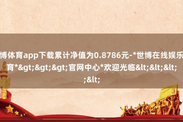 世博体育app下载累计净值为0.8786元-*世博在线娱乐体育*>>>官网中心*欢迎光临<<<