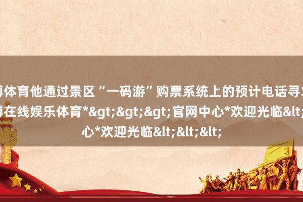 世博体育他通过景区“一码游”购票系统上的预计电话寻求匡助-*世博在线娱乐体育*>>>官网中心*欢迎光临<<<