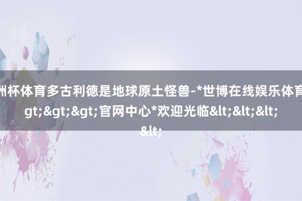 欧洲杯体育多古利德是地球原土怪兽-*世博在线娱乐体育*>>>官网中心*欢迎光临<<<