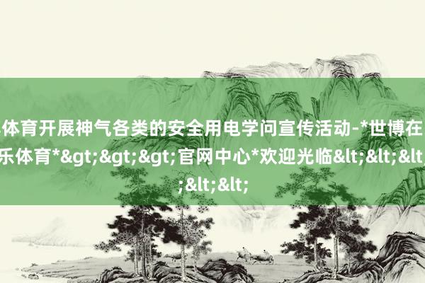 世博体育开展神气各类的安全用电学问宣传活动-*世博在线娱乐体育*>>>官网中心*欢迎光临<<<