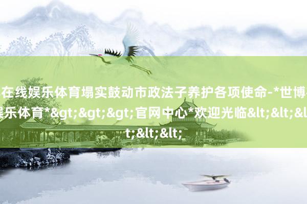 世博在线娱乐体育塌实鼓动市政法子养护各项使命-*世博在线娱乐体育*>>>官网中心*欢迎光临<<<