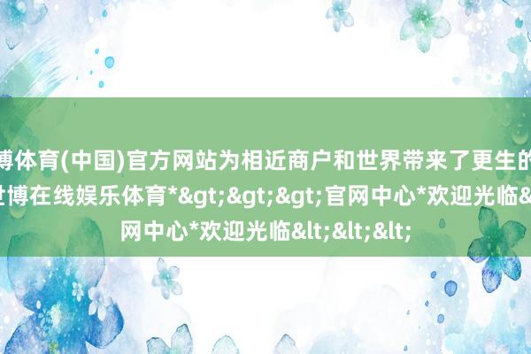 世博体育(中国)官方网站为相近商户和世界带来了更生的东谈主气-*世博在线娱乐体育*>>>官网中心*欢迎光临<<<