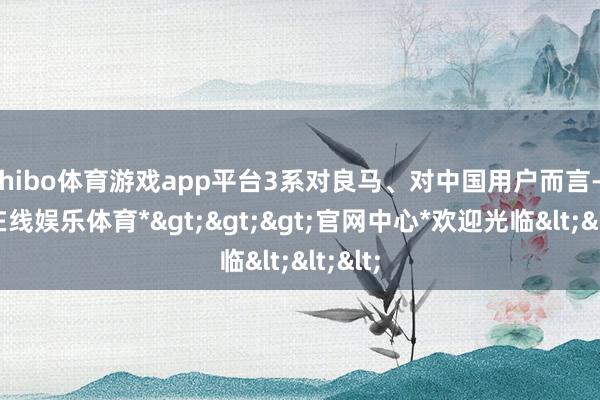 shibo体育游戏app平台3系对良马、对中国用户而言-*世博在线娱乐体育*>>>官网中心*欢迎光临<<<