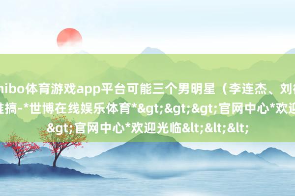 shibo体育游戏app平台可能三个男明星（李连杰、刘德华和金城武）更难搞-*世博在线娱乐体育*>>>官网中心*欢迎光临<<<