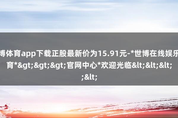世博体育app下载正股最新价为15.91元-*世博在线娱乐体育*>>>官网中心*欢迎光临<<<