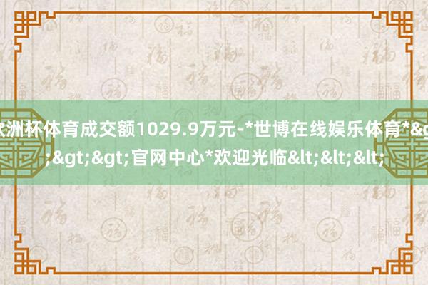 欧洲杯体育成交额1029.9万元-*世博在线娱乐体育*>>>官网中心*欢迎光临<<<