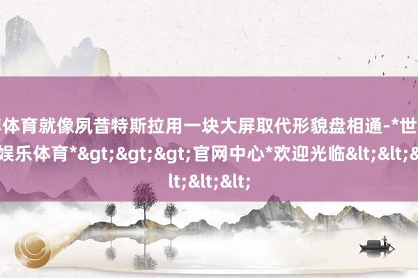 世博体育就像夙昔特斯拉用一块大屏取代形貌盘相通-*世博在线娱乐体育*>>>官网中心*欢迎光临<<<