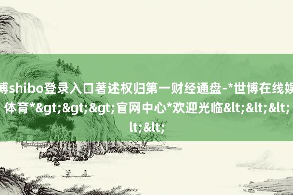 世博shibo登录入口著述权归第一财经通盘-*世博在线娱乐体育*>>>官网中心*欢迎光临<<<