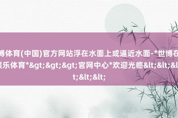 世博体育(中国)官方网站浮在水面上或逼近水面-*世博在线娱乐体育*>>>官网中心*欢迎光临<<<