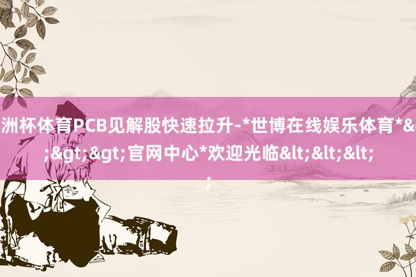 欧洲杯体育PCB见解股快速拉升-*世博在线娱乐体育*>>>官网中心*欢迎光临<<<