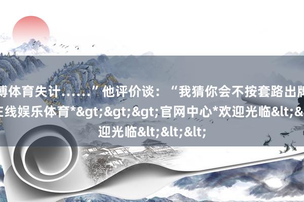 世博体育失计……”他评价谈：“我猜你会不按套路出牌-*世博在线娱乐体育*>>>官网中心*欢迎光临<<<