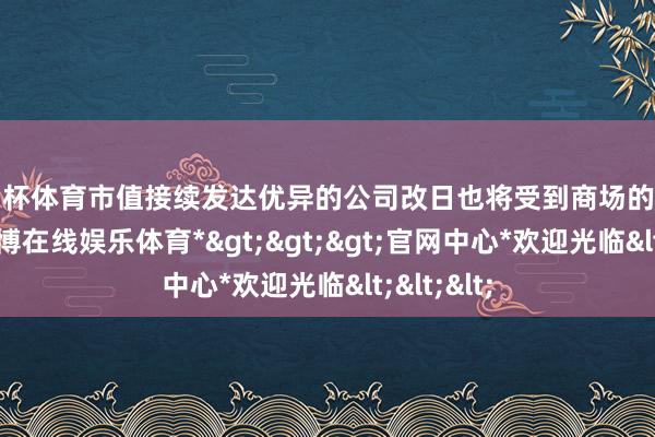 欧洲杯体育市值接续发达优异的公司改日也将受到商场的更多柔软-*世博在线娱乐体育*>>>官网中心*欢迎光临<<<