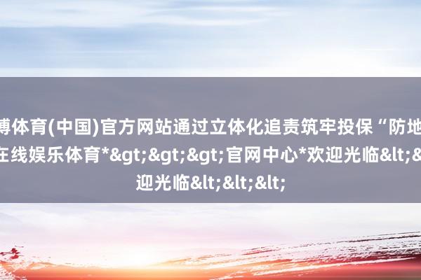 世博体育(中国)官方网站通过立体化追责筑牢投保“防地”-*世博在线娱乐体育*>>>官网中心*欢迎光临<<<