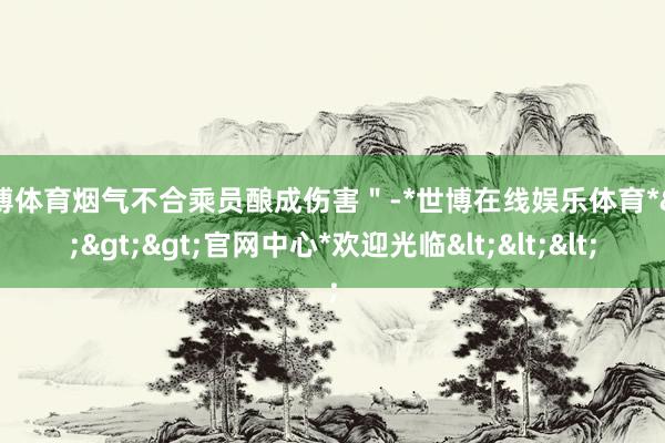 世博体育烟气不合乘员酿成伤害＂-*世博在线娱乐体育*>>>官网中心*欢迎光临<<<