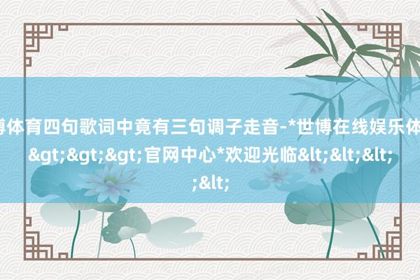 世博体育四句歌词中竟有三句调子走音-*世博在线娱乐体育*>>>官网中心*欢迎光临<<<