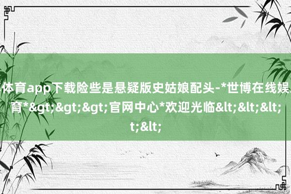 世博体育app下载险些是悬疑版史姑娘配头-*世博在线娱乐体育*>>>官网中心*欢迎光临<<<
