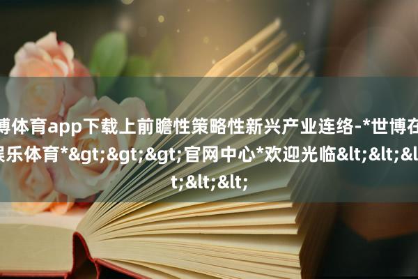 世博体育app下载上前瞻性策略性新兴产业连络-*世博在线娱乐体育*>>>官网中心*欢迎光临<<<