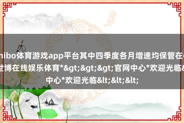 shibo体育游戏app平台其中四季度各月增速均保管在6.0%以上-*世博在线娱乐体育*>>>官网中心*欢迎光临<<<