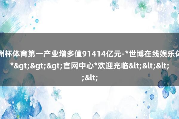 欧洲杯体育第一产业增多值91414亿元-*世博在线娱乐体育*>>>官网中心*欢迎光临<<<