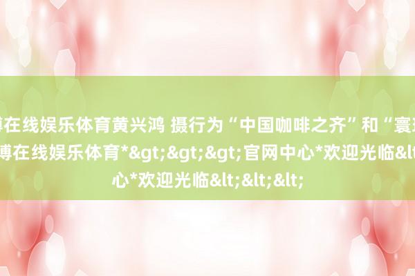 世博在线娱乐体育黄兴鸿 摄行为“中国咖啡之齐”和“寰球茶源”-*世博在线娱乐体育*>>>官网中心*欢迎光临<<<