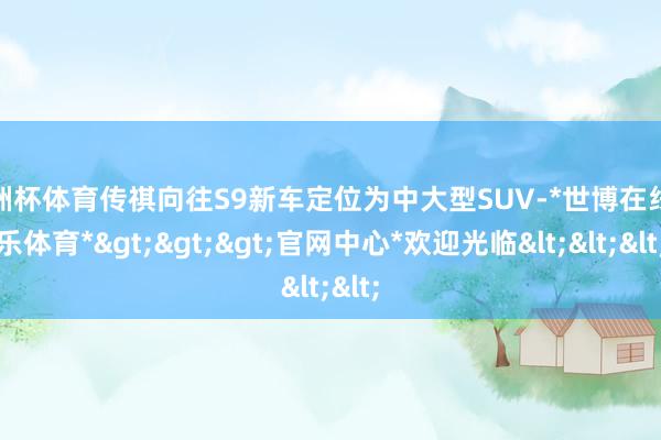 欧洲杯体育传祺向往S9新车定位为中大型SUV-*世博在线娱乐体育*>>>官网中心*欢迎光临<<<